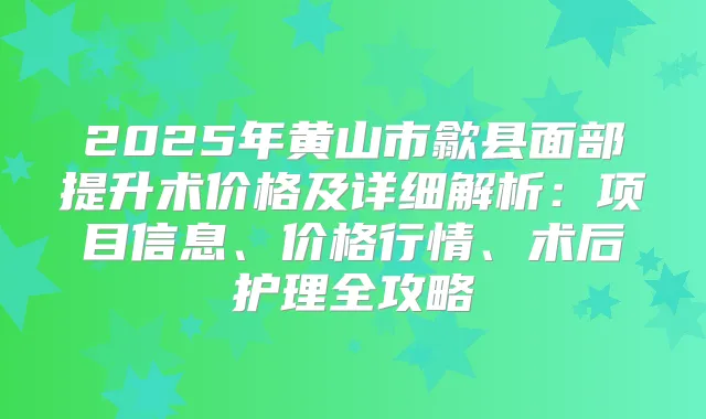 2025年黄山市歙县面部提升术价格及详细解析:项目信息、价格行情、术后护理全攻略