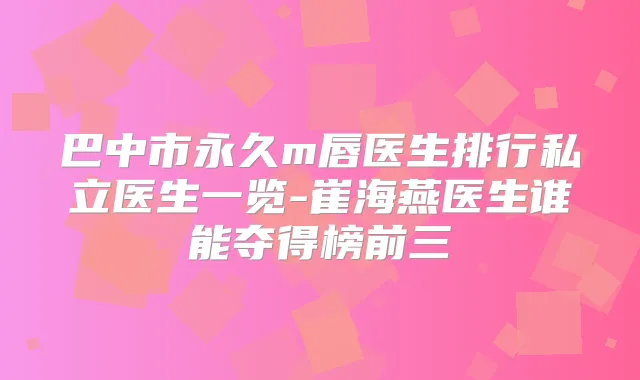 巴中市永久m唇医生排行私立医生一览-崔海燕医生谁能夺得榜前三