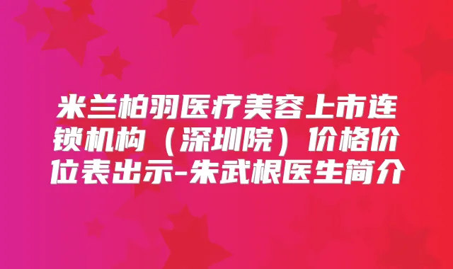 米兰柏羽医疗美容上市连锁机构（深圳院）价格价位表出示-朱武根医生简介