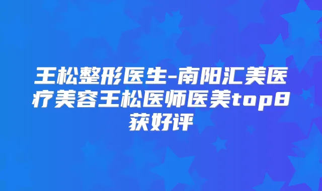 王松整形医生-南阳汇美医疗美容王松医师医美top8获好评