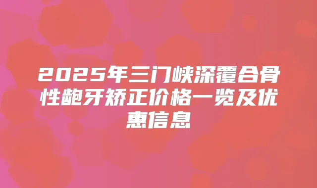 2025年三门峡深覆合骨性龅牙矫正价格一览及优惠信息