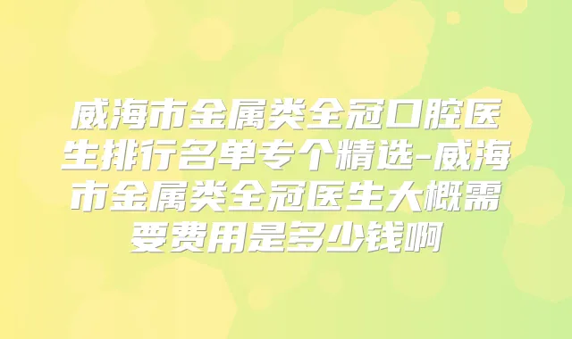 威海市金属类全冠口腔医生排行名单专个精选-威海市金属类全冠医生大概需要费用是多少钱啊