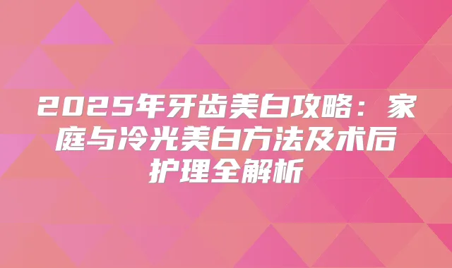 2025年牙齿美白攻略:家庭与冷光美白方法及术后护理全解析