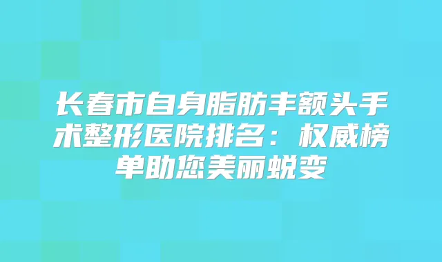 长春市自身脂肪丰额头手术整形医院排名:榜单助您美丽蜕变