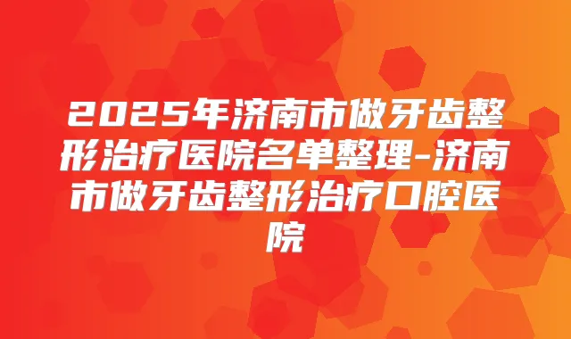 2025年济南市做牙齿整形医院名单整理-济南市做牙齿整形口腔医院