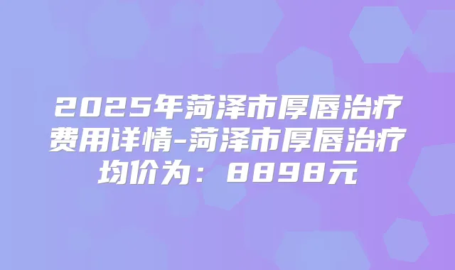 2025年菏泽市厚唇费用详情-菏泽市厚唇均价为：8898元