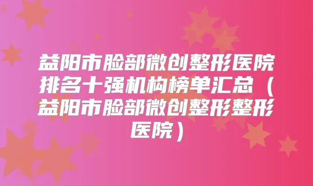 益阳市脸部微创整形医院排名十强机构榜单汇总（益阳市脸部微创整形整形医院）