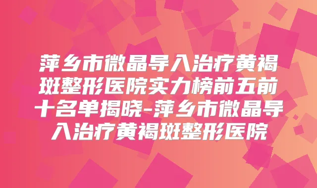 萍乡市微晶导入黄褐斑整形医院实力榜前五前十名单揭晓-萍乡市微晶导入黄褐斑整形医院