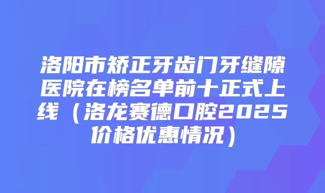 洛阳市矫正牙齿门牙缝隙医院在榜名单前十正式上线(洛龙赛德口腔2025价格优惠情况)