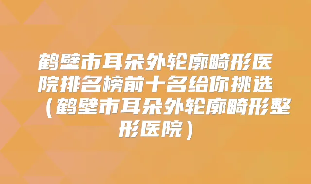 鹤壁市耳朵外轮廓畸形医院排名榜前十名给你挑选（鹤壁市耳朵外轮廓畸形整形医院）