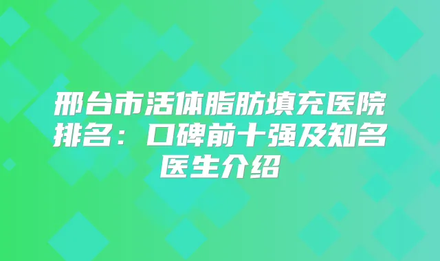 邢台市活体脂肪填充医院排名：口碑前十强及知名医生介绍