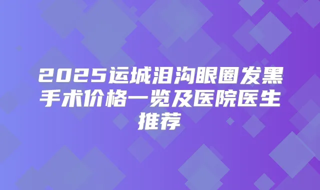 2025运城泪沟眼圈发黑手术价格一览及医院医生推荐
