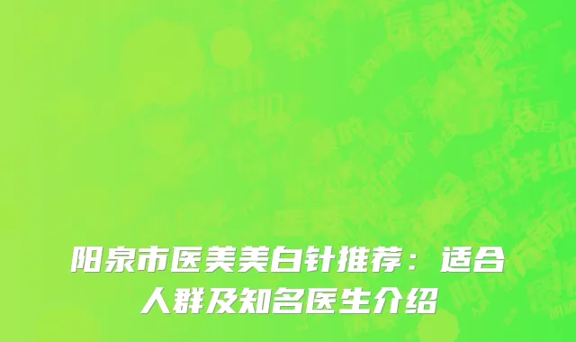 阳泉市医美美白针推荐：适合人群及知名医生介绍