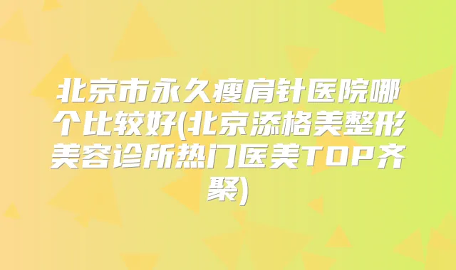 北京市永久瘦肩针医院哪个比较好(北京添格美整形美容诊所热门医美TOP齐聚)