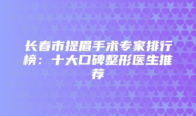 长春市提眉手术专家排行榜:十大口碑整形医生推荐