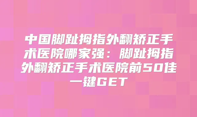 中国脚趾拇指外翻矫正手术医院哪家强：脚趾拇指外翻矫正手术医院前50佳一键GET