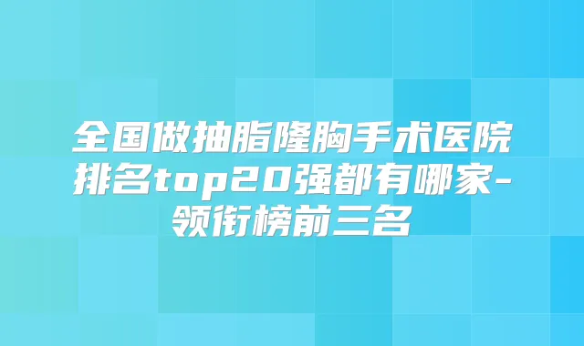 全国做抽脂隆胸手术医院排名top20强都有哪家-领衔榜前三名
