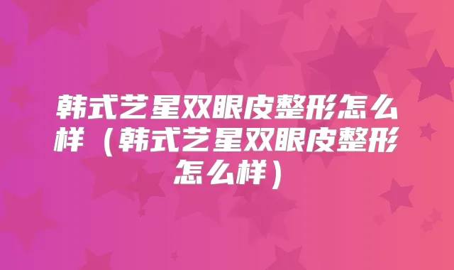 韩式艺星双眼皮整形怎么样(韩式艺星双眼皮整形怎么样)