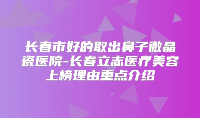 长春市好的取出鼻子微晶瓷医院-长春立志医疗美容上榜理由重点介绍