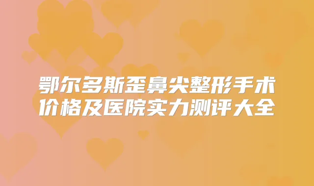 鄂尔多斯歪鼻尖整形手术价格及医院实力测评大全