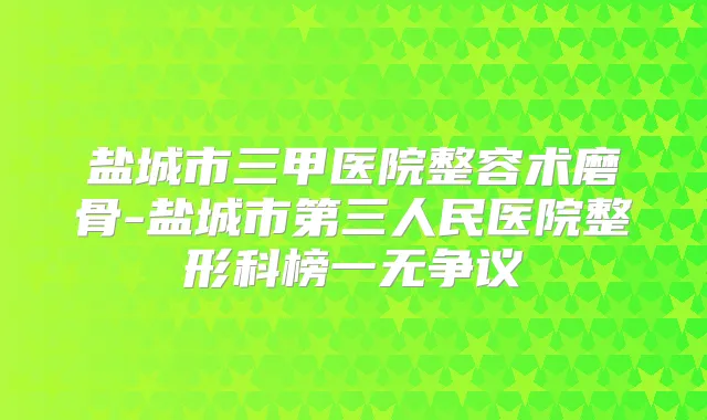 盐城市三甲医院整容术磨骨-盐城市第三人民医院整形科榜一无争议