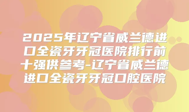 2025年辽宁省威兰德进口全瓷牙牙冠医院排行前十强供参考-辽宁省威兰德进口全瓷牙牙冠口腔医院
