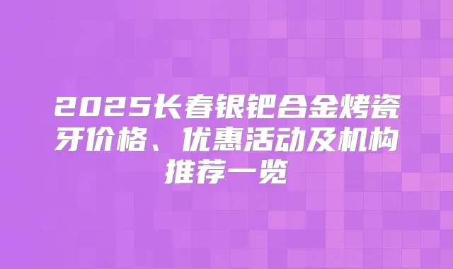 2025长春银钯合金烤瓷牙价格、优惠活动及机构推荐一览