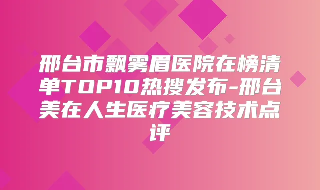 邢台市飘雾眉医院在榜清单TOP10热搜发布-邢台美在人生医疗美容技术点评