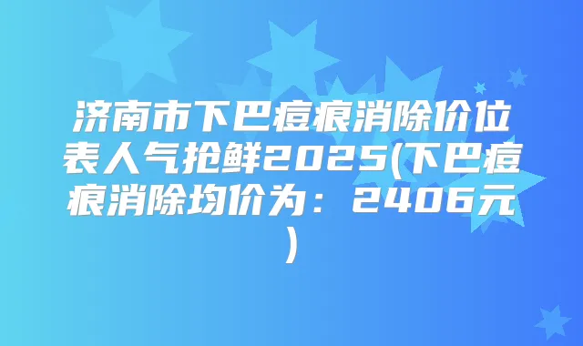 济南市下巴痘痕消除价位表人气抢鲜2025(下巴痘痕消除均价为：2406元)