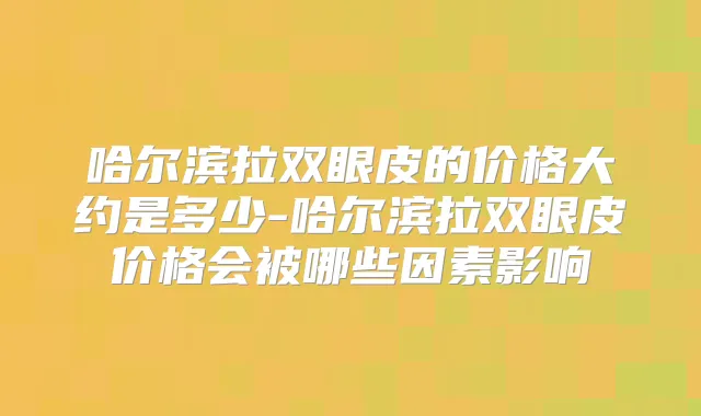 哈尔滨拉双眼皮的价格大约是多少-哈尔滨拉双眼皮价格会被哪些因素影响