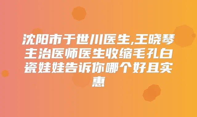 沈阳市于世川医生,王晓琴主治医师医生收缩毛孔白瓷娃娃告诉你哪个好且实惠