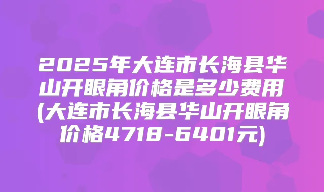 2025年大连市长海县华山开眼角价格是多少费用(大连市长海县华山开眼角价格4718-6401元)