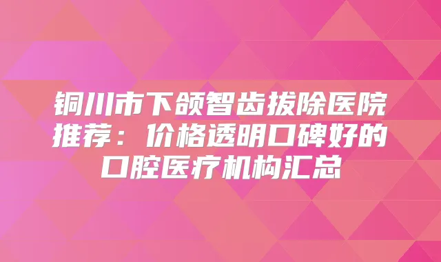 铜川市下颌智齿拔除医院推荐:价格透明口碑好的口腔医疗机构汇总