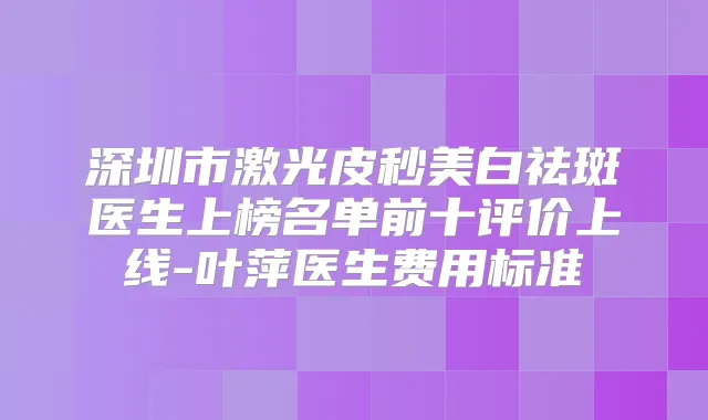 深圳市激光皮秒美白祛斑医生上榜名单前十评价上线-叶萍医生费用标准