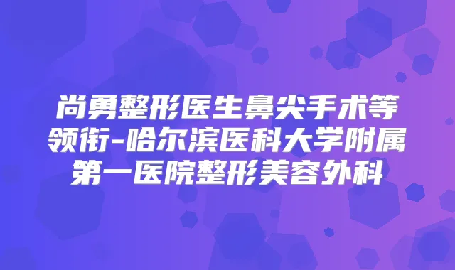 尚勇整形医生鼻尖手术等领衔-哈尔滨医科大学附属第一医院整形美容外科