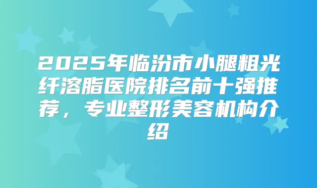2025年临汾市小腿粗光纤溶脂医院排名前十强推荐，专业整形美容机构介绍