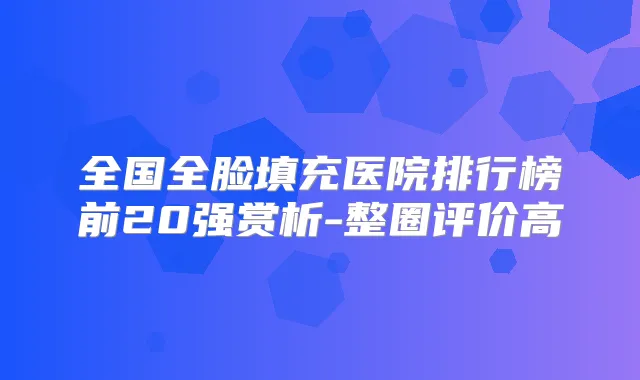 全国全脸填充医院排行榜前20强赏析-整圈评价高