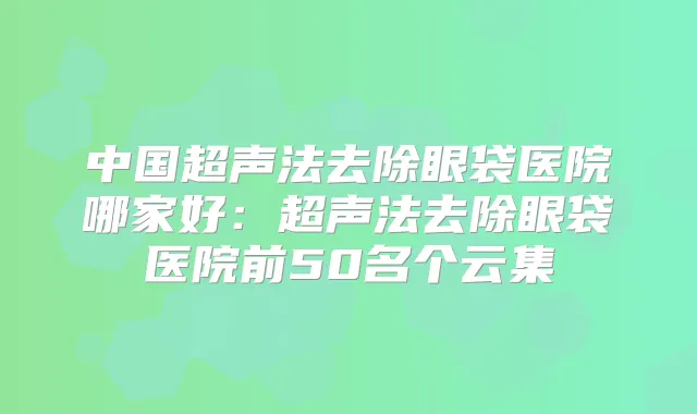 中国超声法去除眼袋医院哪家好：超声法去除眼袋医院前50名个云集