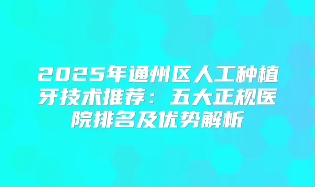 2025年通州区人工种植牙技术推荐:五大正规医院排名及优势解析