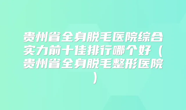 贵州省全身脱毛医院综合实力前十佳排行哪个好(贵州省全身脱毛整形医院)