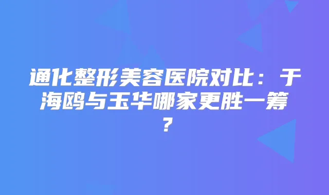 通化整形美容医院对比：于海鸥与玉华哪家更胜一筹？