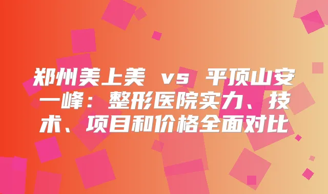 郑州美上美 vs 平顶山安一峰：整形医院实力、技术、项目和价格全面对比