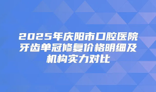 2025年庆阳市口腔医院牙齿单冠修复价格明细及机构实力对比