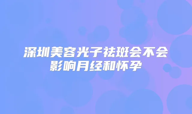 深圳美容光子祛斑会不会影响月经和怀孕