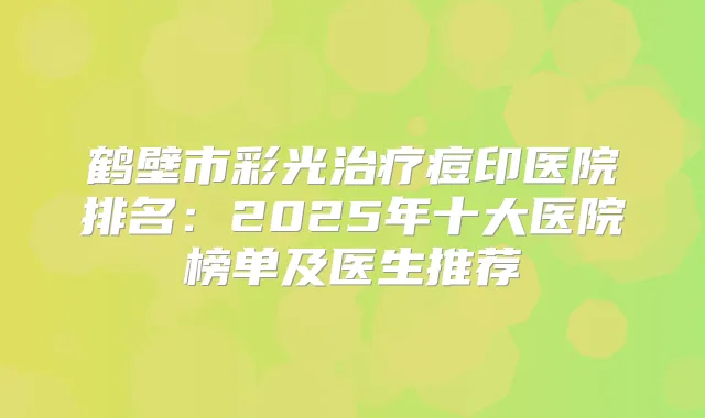 鹤壁市彩光痘印医院排名：2025年十大医院榜单及医生推荐