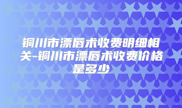 铜川市漂唇术收费明细相关-铜川市漂唇术收费价格是多少