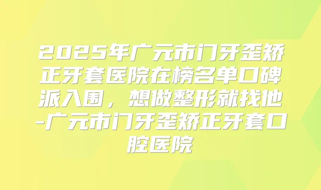 2025年广元市门牙歪矫正牙套医院在榜名单口碑派入围,想做整形就找他-广元市门牙歪矫正牙套口腔医院