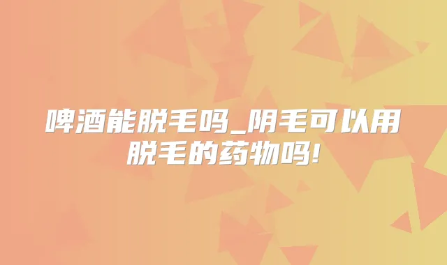 啤酒能脱毛吗_阴毛可以用脱毛的药物吗!