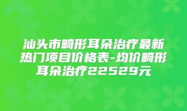 汕头市畸形耳朵新热门项目价格表-均价畸形耳朵22529元