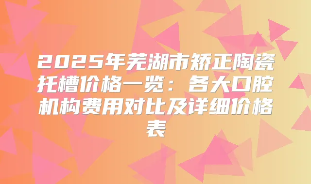 2025年芜湖市矫正陶瓷托槽价格一览：各大口腔机构费用对比及详细价格表